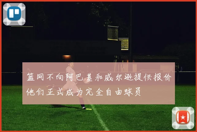 篮网不向阿巴基和威尔逊提供报价他们正式成为完全自由球员
