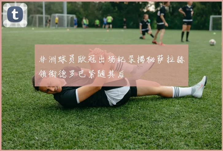 非洲球员欧冠出场纪录揭秘萨拉赫领衔德罗巴紧随其后