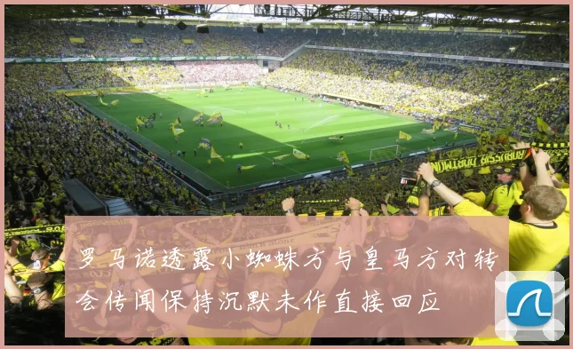 罗马诺透露小蜘蛛方与皇马方对转会传闻保持沉默未作直接回应