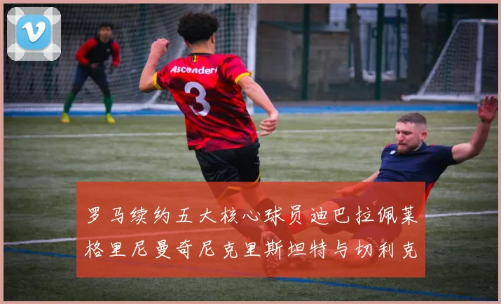 罗马续约五大核心球员迪巴拉佩莱格里尼曼奇尼克里斯坦特与切利克共创未来