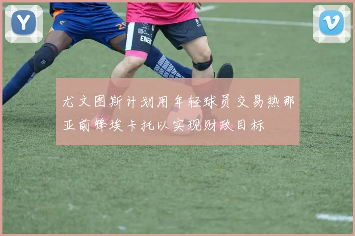 尤文图斯计划用年轻球员交易热那亚前锋埃卡托以实现财政目标
