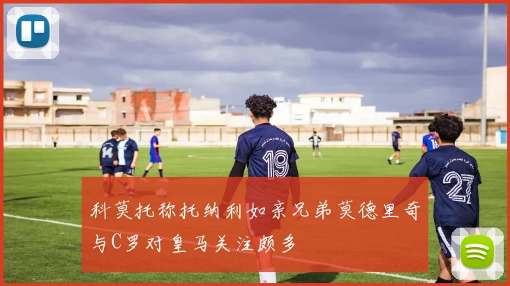科莫托称托纳利如亲兄弟莫德里奇与C罗对皇马关注颇多