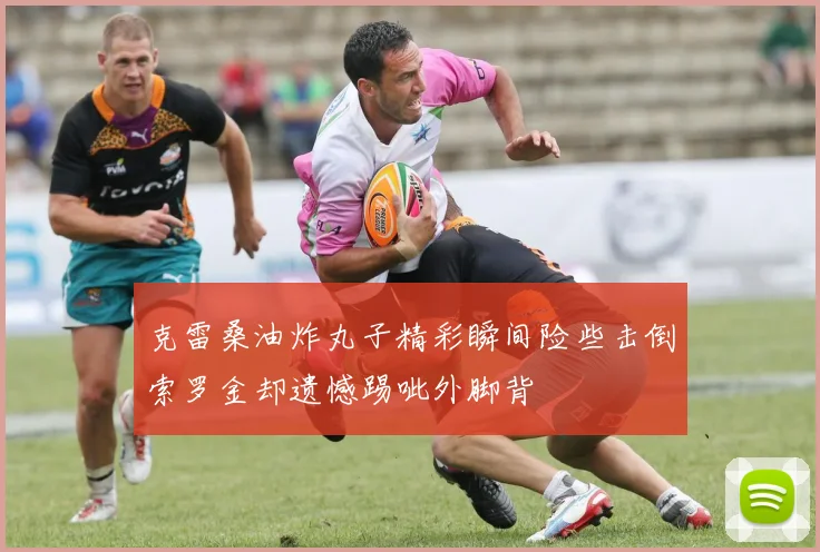 克雷桑油炸丸子精彩瞬间险些击倒索罗金却遗憾踢呲外脚背