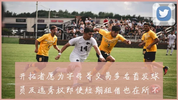 开拓者愿为字母哥交易多名首发球员及选秀权即使短期租借也在所不惜