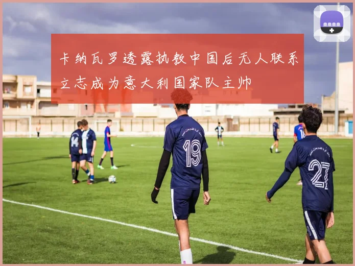 卡纳瓦罗透露执教中国后无人联系立志成为意大利国家队主帅