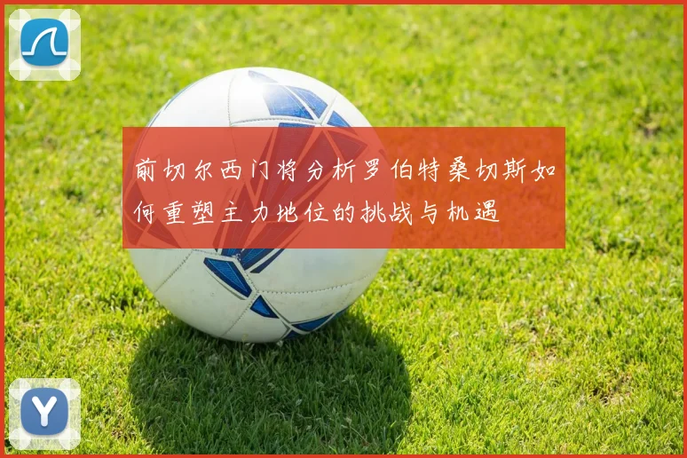 前切尔西门将分析罗伯特桑切斯如何重塑主力地位的挑战与机遇