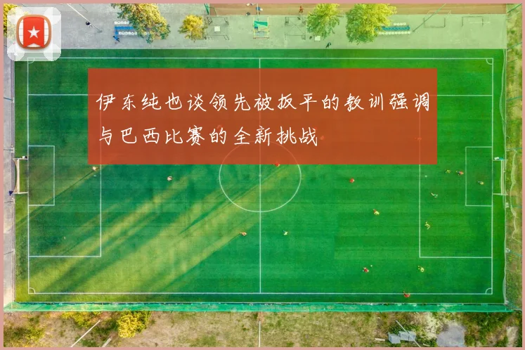 伊东纯也谈领先被扳平的教训强调与巴西比赛的全新挑战
