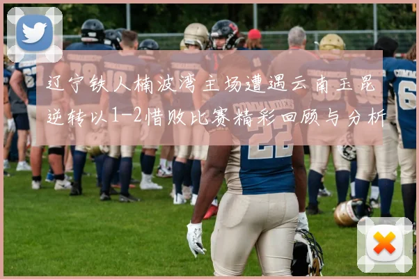 辽宁铁人楠波湾主场遭遇云南玉昆逆转以1-2惜败比赛精彩回顾与分析