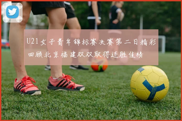 U21女子青年锦标赛决赛第二日精彩回顾北京福建双双取得连胜佳绩
