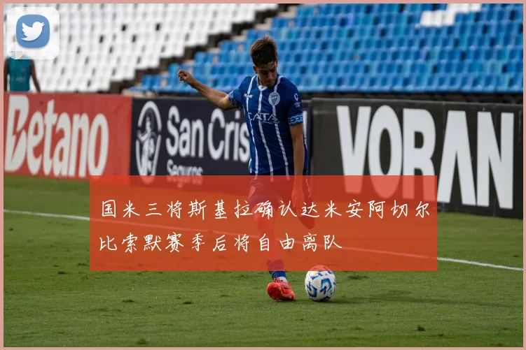 国米三将斯基拉确认达米安阿切尔比索默赛季后将自由离队